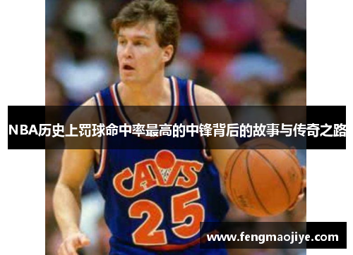 NBA历史上罚球命中率最高的中锋背后的故事与传奇之路